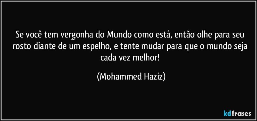 Se você tem vergonha do Mundo como está, então olhe para seu rosto diante de um espelho, e tente mudar para que o mundo seja cada vez melhor! (Mohammed Haziz)