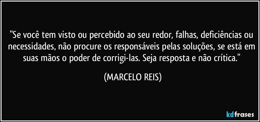 "Se você tem visto ou percebido ao seu redor, falhas, deficiências ou necessidades, não procure os responsáveis pelas soluções, se está em suas mãos o poder de corrigi-las. Seja resposta e não crítica." (MARCELO REIS)