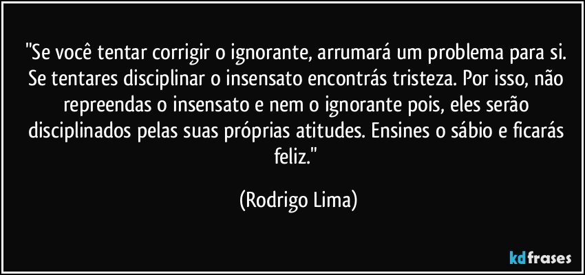 "Se você tentar corrigir o ignorante, arrumará um problema para si. Se tentares disciplinar o insensato encontrás tristeza. Por isso, não repreendas o insensato e nem o ignorante pois, eles serão disciplinados pelas suas próprias atitudes. Ensines o sábio e ficarás feliz." (Rodrigo Lima)