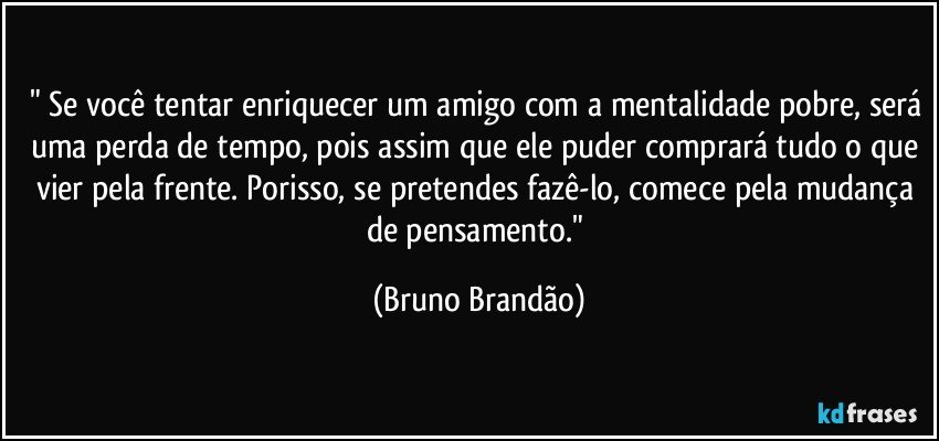 " Se você tentar enriquecer um amigo com a mentalidade pobre, será uma perda de tempo, pois assim que ele puder comprará tudo o que vier pela frente. Porisso, se pretendes fazê-lo, comece pela mudança de pensamento." (Bruno Brandão)