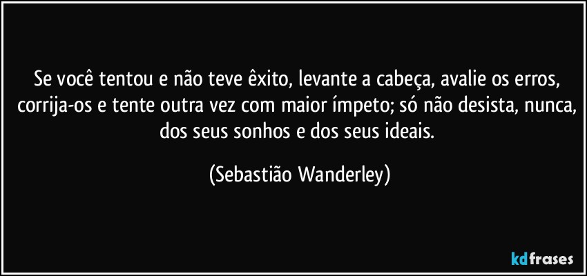 Se você tentou e não teve êxito, levante a cabeça, avalie os erros, corrija-os e tente outra vez com maior ímpeto; só não desista, nunca, dos seus sonhos e dos seus ideais. (Sebastião Wanderley)