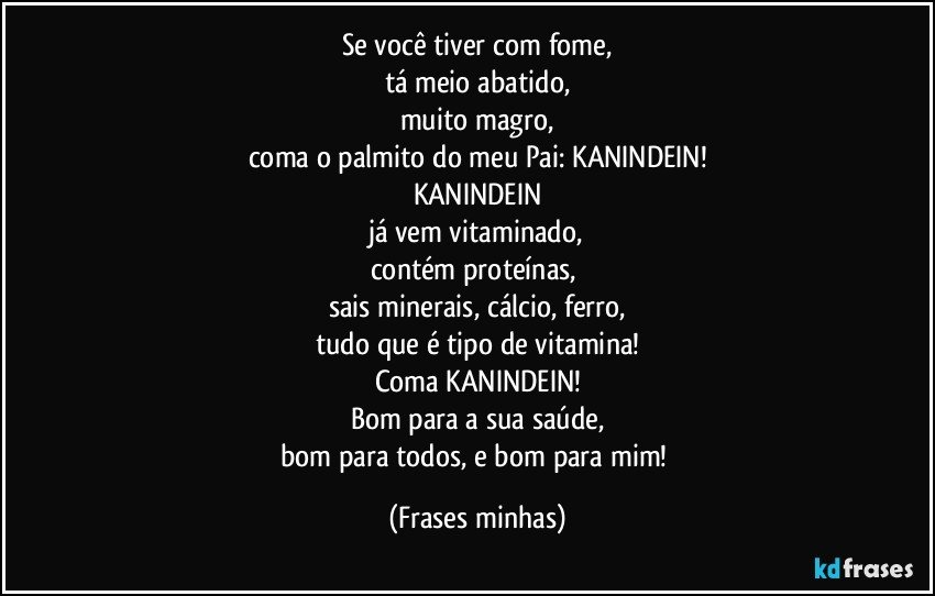 Se você tiver com fome,
tá meio abatido,
muito magro,
coma o palmito do meu Pai: KANINDEIN!
KANINDEIN
já vem vitaminado,
contém proteínas, 
sais minerais, cálcio, ferro,
tudo que é tipo de vitamina!
Coma KANINDEIN!
Bom para a sua saúde,
bom para todos, e bom para mim! (Frases minhas)