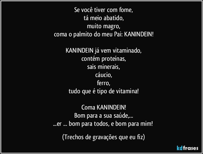 Se você tiver com fome,
tá meio abatido,
muito magro,
coma o palmito do meu Pai: KANINDEIN!

KANINDEIN já vem vitaminado,
contém proteínas,
sais minerais,
cáucio,
ferro,
tudo que é tipo de vitamina!

Coma KANINDEIN!
Bom para a sua saúde,...
...er ... bom para todos, e bom para mim! (Trechos de gravações que eu fiz)