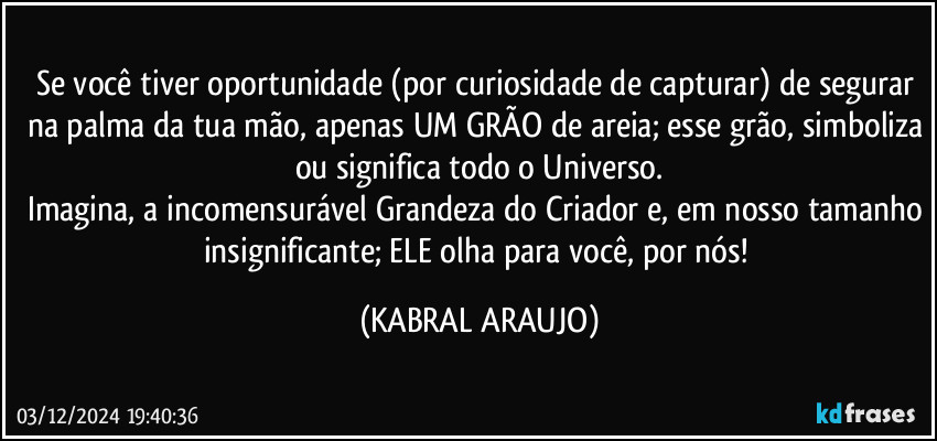 Se você tiver oportunidade (por curiosidade de capturar) de segurar na palma da tua mão, apenas UM GRÃO de areia; esse grão, simboliza ou significa todo o Universo.
Imagina, a incomensurável Grandeza do Criador e, em nosso tamanho insignificante; ELE olha para você, por nós! (KABRAL ARAUJO)