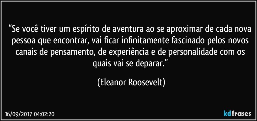 “Se você tiver um espírito de aventura ao se aproximar de cada nova pessoa que encontrar, vai ficar infinitamente fascinado pelos novos canais de pensamento, de experiência e de personalidade com os quais vai se deparar.” (Eleanor Roosevelt)