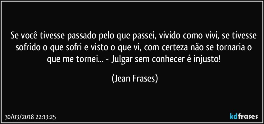 Se você tivesse passado pelo que passei, vivido como vivi, se tivesse sofrido o que sofri e visto o que vi, com certeza não se tornaria o que me tornei... - Julgar sem conhecer é injusto! (Jean Frases)