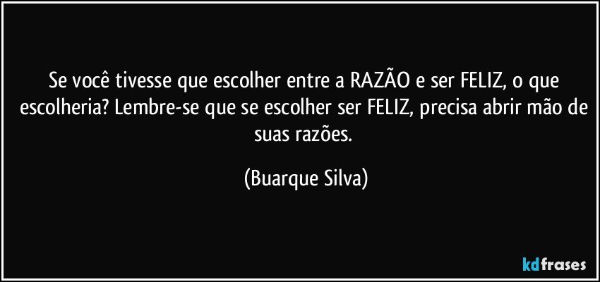 Se você tivesse que escolher entre a RAZÃO e ser FELIZ, o que escolheria? Lembre-se que se escolher ser FELIZ, precisa abrir mão de suas razões. (Buarque Silva)