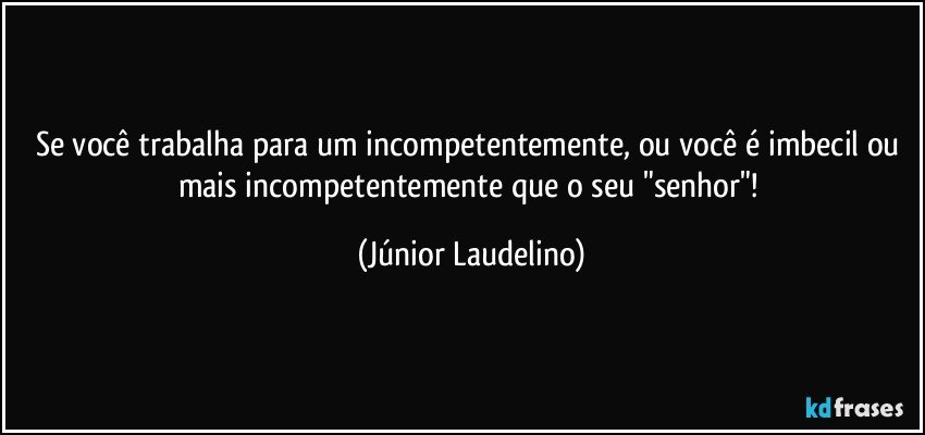 Se você trabalha para um incompetentemente, ou você é imbecil ou mais incompetentemente que o seu "senhor"! (Júnior Laudelino)