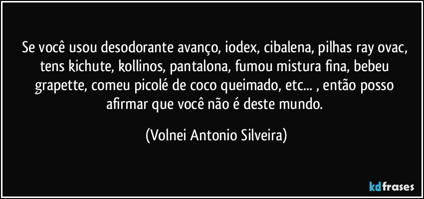 Se você usou desodorante avanço, iodex, cibalena, pilhas ray ovac, tens kichute, kollinos, pantalona, fumou mistura fina, bebeu grapette, comeu picolé de coco queimado, etc... , então posso afirmar que você não é deste mundo. (Volnei Antonio Silveira)