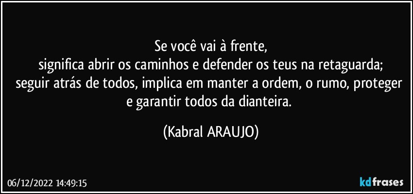 Se você vai à frente,
significa abrir os caminhos e defender os teus na retaguarda;
seguir atrás de todos, implica em manter a ordem, o rumo, proteger e garantir todos da dianteira. (KABRAL ARAUJO)