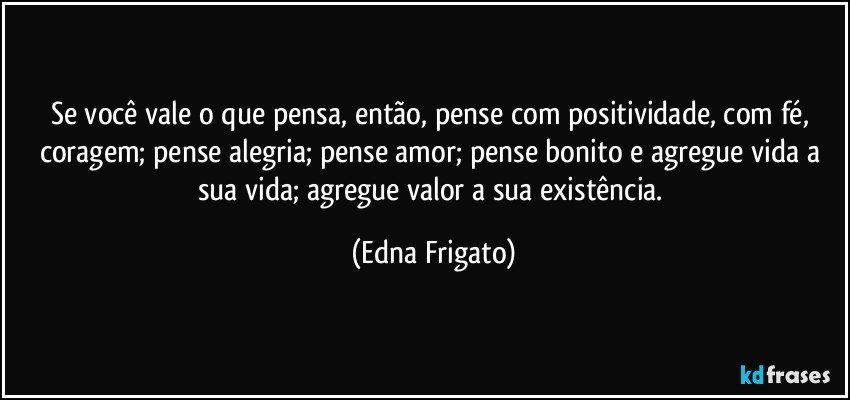 Se você vale o que pensa, então, pense com positividade, com fé, coragem; pense alegria; pense amor; pense bonito e agregue vida a sua vida; agregue valor a sua existência. (Edna Frigato)