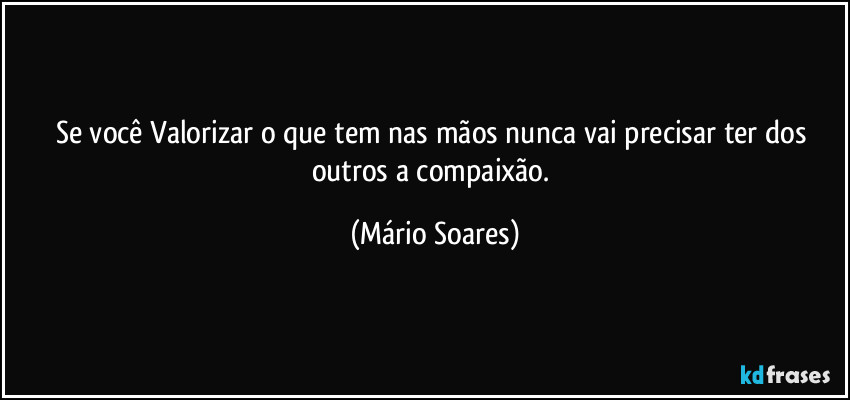 Se você Valorizar o que tem nas mãos nunca vai precisar ter dos outros a compaixão. (Mário Soares)