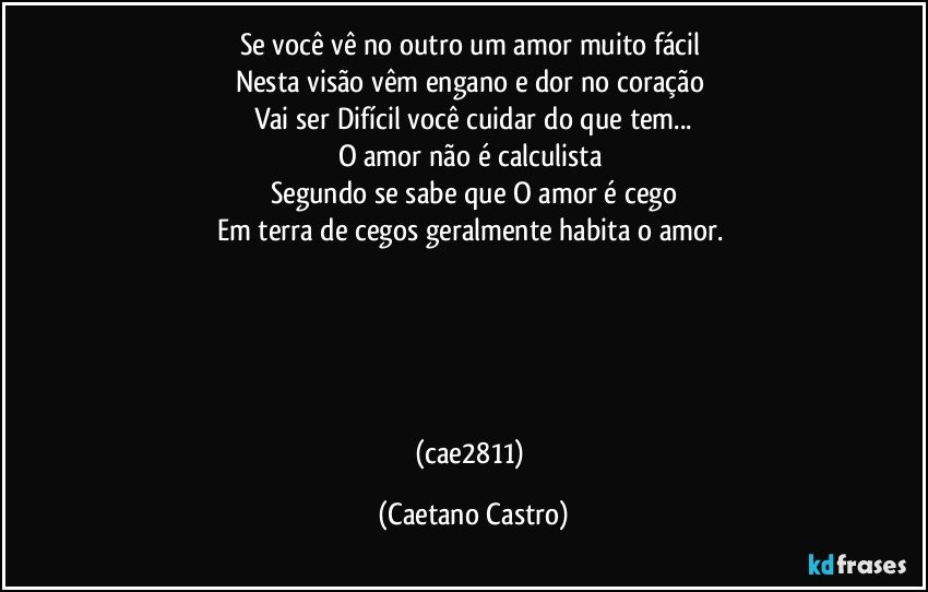 Se você vê no outro um amor muito fácil 
Nesta visão vêm engano e dor no coração 
Vai ser Difícil você cuidar do que tem...
O amor não é calculista 
Segundo se sabe que O amor é cego
Em terra de cegos geralmente habita o amor. 





(cae2811) (Caetano Castro)