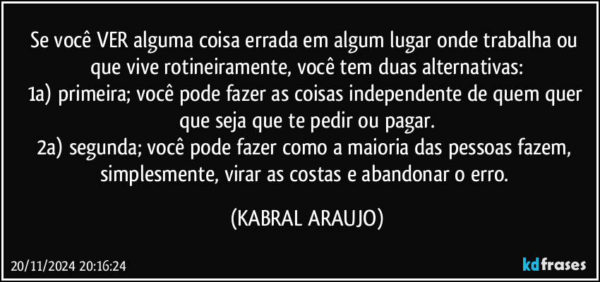 Se você VER alguma coisa errada em algum lugar onde trabalha ou que vive rotineiramente, você tem duas alternativas:
1a) primeira; você pode fazer as coisas independente de quem quer que seja que te pedir ou pagar.
2a) segunda; você pode fazer como a maioria das pessoas fazem, simplesmente, virar as costas e abandonar o erro. (KABRAL ARAUJO)