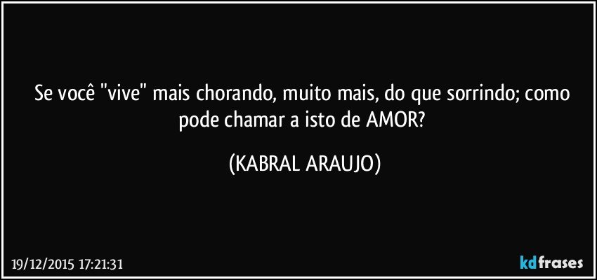 Se você "vive" mais chorando, muito mais, do que sorrindo; como pode chamar a isto de AMOR? (KABRAL ARAUJO)