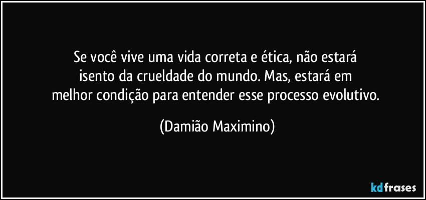 Se você vive uma vida correta e ética, não estará 
isento da crueldade do mundo. Mas, estará em 
melhor condição para entender esse processo evolutivo. (Damião Maximino)