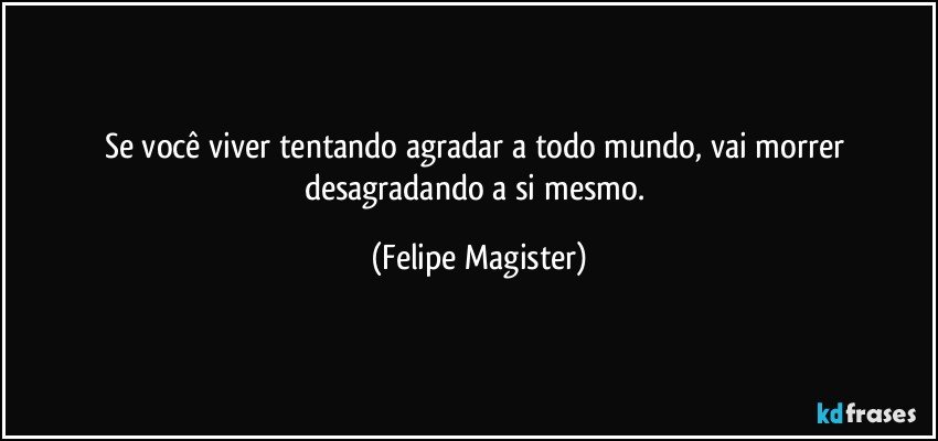 Se você viver tentando agradar a todo mundo, vai morrer desagradando a si mesmo. (Felipe Magister)