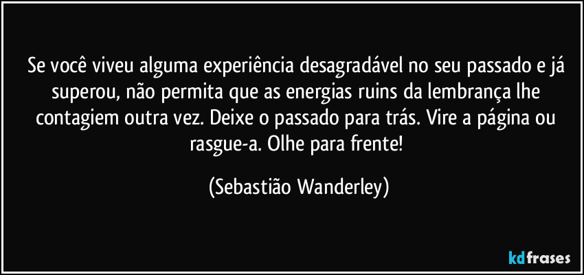 Se você viveu alguma experiência desagradável no seu passado e já superou, não permita que as energias ruins da lembrança lhe contagiem outra vez. Deixe o passado para trás. Vire a página ou rasgue-a. Olhe para frente! (Sebastião Wanderley)