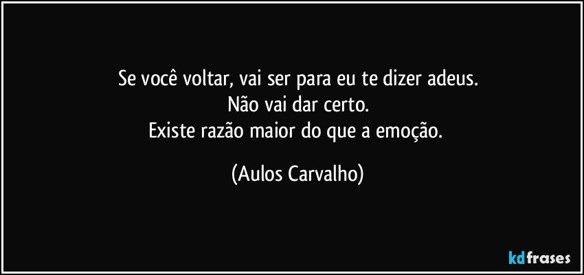 Se você voltar, vai ser para eu te dizer adeus.
Não vai dar certo.
Existe razão maior do que a emoção. (Aulos Carvalho)