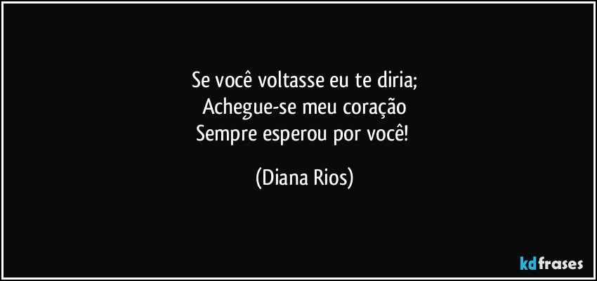 Se você voltasse eu te diria;
Achegue-se meu coração
Sempre esperou por  você! (Diana Rios)