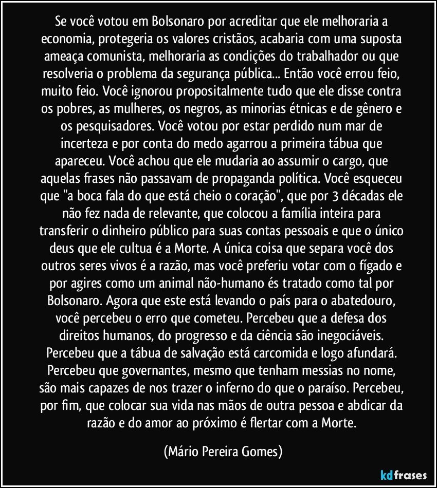 Se você votou em Bolsonaro por acreditar que ele melhoraria a economia, protegeria os valores cristãos, acabaria com uma suposta ameaça comunista, melhoraria as condições do trabalhador ou que resolveria o problema da segurança pública... Então você errou feio, muito feio. Você ignorou propositalmente tudo que ele disse contra os pobres, as mulheres, os negros, as minorias étnicas e de gênero e os pesquisadores. Você votou por estar perdido num mar de incerteza e por conta do medo agarrou a primeira tábua que apareceu. Você achou que ele mudaria ao assumir o cargo, que aquelas frases não passavam de propaganda política. Você esqueceu que "a boca fala do que está cheio o coração", que por 3 décadas ele não fez nada de relevante, que colocou a família inteira para transferir o dinheiro público para suas contas pessoais e que o único deus que ele cultua é a Morte. A única coisa que separa você dos outros seres vivos é a razão, mas você preferiu votar com o fígado e por agires como um animal não-humano és tratado como tal por Bolsonaro. Agora que este está levando o país para o abatedouro, você percebeu o erro que cometeu. Percebeu que a defesa dos direitos humanos, do progresso e da ciência são inegociáveis. Percebeu que a tábua de salvação está carcomida e logo afundará. Percebeu que governantes, mesmo que tenham messias no nome, são mais capazes de nos trazer o inferno do que o paraíso. Percebeu, por fim, que colocar sua vida nas mãos de outra pessoa e abdicar da razão e do amor ao próximo é flertar com a Morte. (Mário Pereira Gomes)