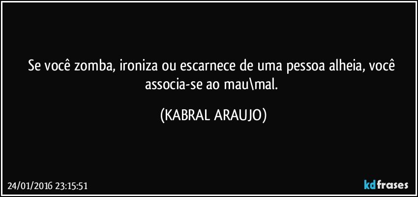 Se você zomba, ironiza ou escarnece de uma pessoa alheia, você associa-se ao mau\mal. (KABRAL ARAUJO)