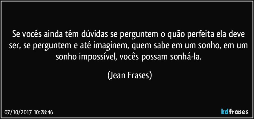 Se vocês ainda têm dúvidas se perguntem o quão perfeita ela deve ser, se perguntem e até imaginem, quem sabe em um sonho, em um sonho impossível, vocês possam sonhá-la. (Jean Frases)