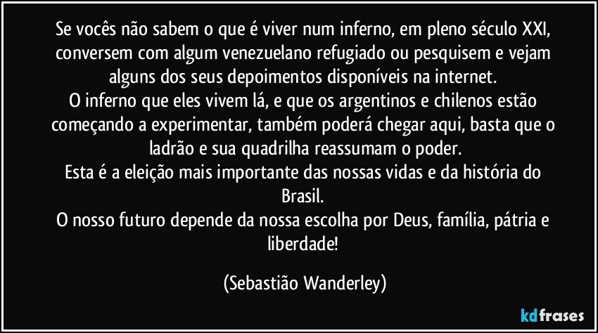 Se vocês não sabem o que é viver num inferno, em pleno século XXI, conversem com algum venezuelano refugiado ou pesquisem e vejam alguns dos seus depoimentos disponíveis na internet. 
O inferno que eles vivem lá, e que os argentinos e chilenos estão começando a experimentar, também poderá chegar aqui, basta que o ladrão e sua quadrilha reassumam o poder.
Esta é a eleição mais importante das nossas vidas e da história do Brasil. 
O nosso futuro depende da nossa escolha por Deus, família, pátria e liberdade! (Sebastião Wanderley)