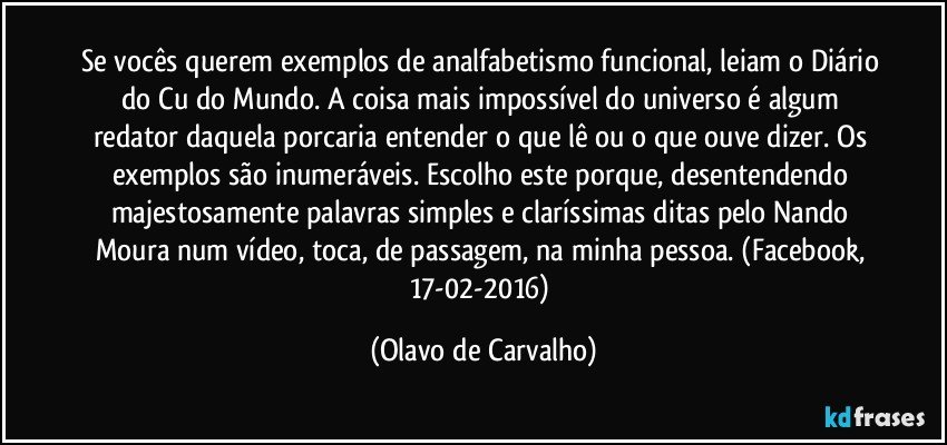 Se vocês querem exemplos de analfabetismo funcional, leiam o Diário do Cu do Mundo. A coisa mais impossível do universo é algum redator daquela porcaria entender o que lê ou o que ouve dizer. Os exemplos são inumeráveis. Escolho este porque, desentendendo majestosamente palavras simples e claríssimas ditas pelo Nando Moura num vídeo, toca, de passagem, na minha pessoa. (Facebook, 17-02-2016) (Olavo de Carvalho)