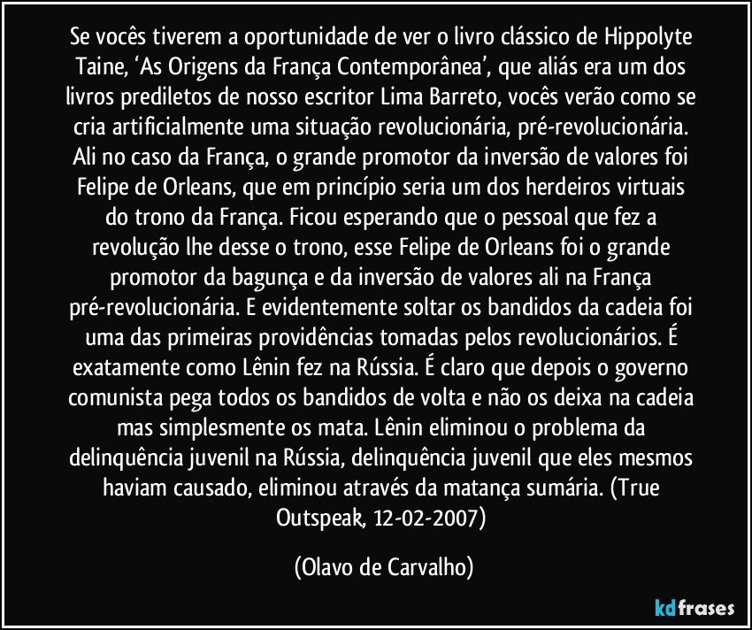 Se vocês tiverem a oportunidade de ver o livro clássico de Hippolyte Taine, ‘As Origens da França Contemporânea’, que aliás era um dos livros prediletos de nosso escritor Lima Barreto, vocês verão como se cria artificialmente uma situação revolucionária, pré-revolucionária. Ali no caso da França, o grande promotor da inversão de valores foi Felipe de Orleans, que em princípio seria um dos herdeiros virtuais do trono da França. Ficou esperando que o pessoal que fez a revolução lhe desse o trono, esse Felipe de Orleans foi o grande promotor da bagunça e da inversão de valores ali na França pré-revolucionária. E evidentemente soltar os bandidos da cadeia foi uma das primeiras providências tomadas pelos revolucionários. É exatamente como Lênin fez na Rússia. É claro que depois o governo comunista pega todos os bandidos de volta e não os deixa na cadeia mas simplesmente os mata. Lênin eliminou o problema da delinquência juvenil na Rússia, delinquência juvenil que eles mesmos haviam causado, eliminou através da matança sumária. (True Outspeak, 12-02-2007) (Olavo de Carvalho)