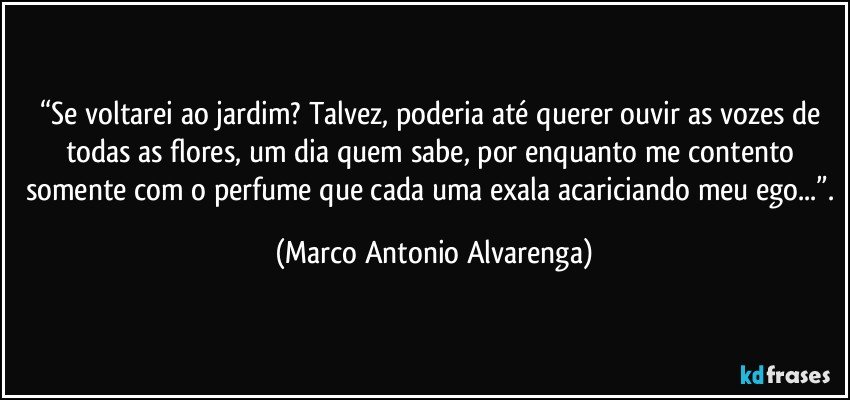 “Se voltarei ao jardim? Talvez, poderia até querer ouvir as vozes de todas as flores, um dia quem sabe, por enquanto me contento somente com o perfume que cada uma exala acariciando meu ego...”. (Marco Antonio Alvarenga)