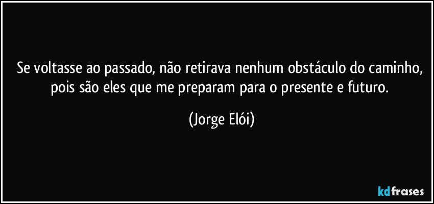 Se voltasse ao passado, não retirava nenhum obstáculo do caminho, pois são eles que me preparam para o presente e futuro. (Jorge Elói)