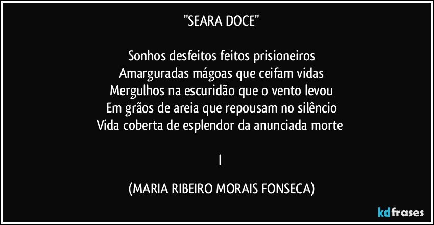 "SEARA DOCE"

Sonhos desfeitos feitos prisioneiros
Amarguradas mágoas que ceifam vidas
Mergulhos na escuridão que o vento levou
Em grãos de areia que repousam no silêncio
Vida coberta de esplendor da anunciada morte 

I (MARIA RIBEIRO MORAIS FONSECA)