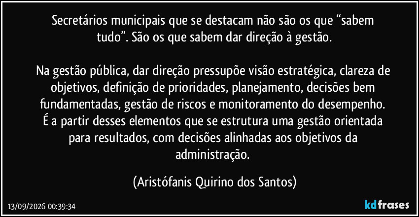 Secretários municipais que se destacam não são os que “sabem tudo”. São os que sabem dar direção à gestão.

Na gestão pública, dar direção pressupõe visão estratégica, clareza de objetivos, definição de prioridades, planejamento, decisões bem fundamentadas, gestão de riscos e monitoramento do desempenho. É a partir desses elementos que se estrutura uma gestão orientada para resultados, com decisões alinhadas aos objetivos da administração. (Aristófanis Quirino dos Santos)