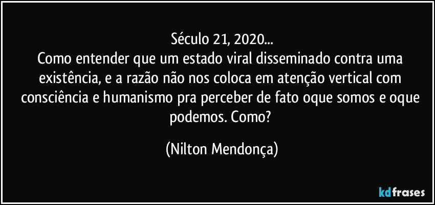 Século 21, 2020...
Como entender que um estado viral disseminado contra uma existência, e a razão não nos coloca em atenção vertical com consciência e humanismo pra perceber de fato oque somos e oque podemos. Como? (Nilton Mendonça)