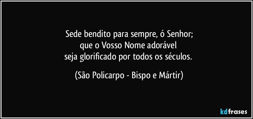 Sede bendito para sempre, ó Senhor;
que o Vosso Nome adorável 
seja glorificado por todos os séculos. (São Policarpo - Bispo e Mártir)