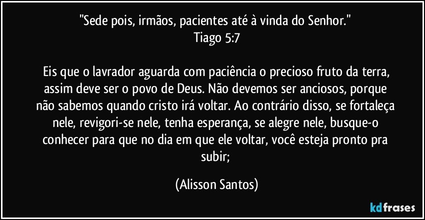"Sede pois, irmãos, pacientes até à vinda do Senhor."
Tiago 5:7
Eis que o lavrador aguarda com paciência o precioso fruto da terra, assim deve ser o povo de Deus. Não devemos ser anciosos, porque não sabemos quando cristo irá voltar. Ao contrário disso, se fortaleça nele, revigori-se nele, tenha esperança, se alegre nele, busque-o conhecer para que no dia em que ele voltar, você esteja pronto pra subir; (Alisson Santos)
