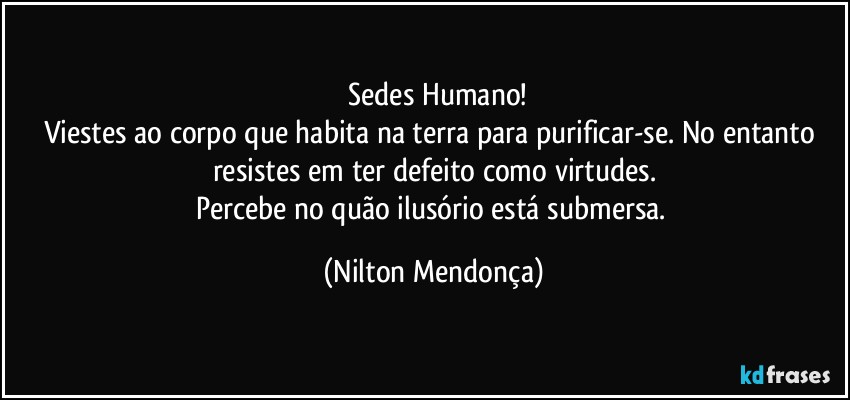 ⁠Sedes Humano!
Viestes ao corpo que habita na terra para purificar-se. No entanto resistes em ter defeito como virtudes.
Percebe no quão ilusório está submersa. (Nilton Mendonça)