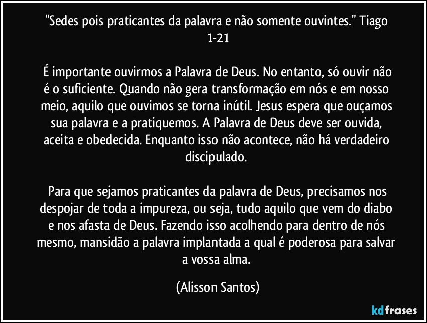 "Sedes pois praticantes da palavra e não somente ouvintes." Tiago 1-21
É importante ouvirmos a Palavra de Deus. No entanto, só ouvir não é o suficiente. Quando não gera transformação em nós e em nosso meio, aquilo que ouvimos se torna inútil. Jesus espera que ouçamos sua palavra e a pratiquemos. A Palavra de Deus deve ser ouvida, aceita e obedecida. Enquanto isso não acontece, não há verdadeiro discipulado.
Para que sejamos praticantes da palavra de Deus, precisamos nos despojar de toda a impureza, ou seja, tudo aquilo que vem do diabo e nos afasta de Deus. Fazendo isso acolhendo para dentro de nós mesmo, mansidão a palavra implantada a qual é poderosa para salvar a vossa alma. (Alisson Santos)