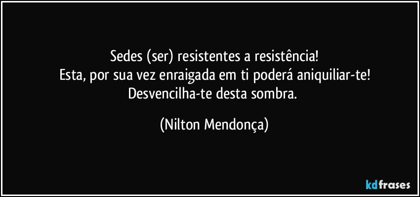 Sedes (ser) resistentes a resistência!
Esta, por sua vez enraigada em ti poderá aniquiliar-te!
Desvencilha-te desta sombra. (Nilton Mendonça)