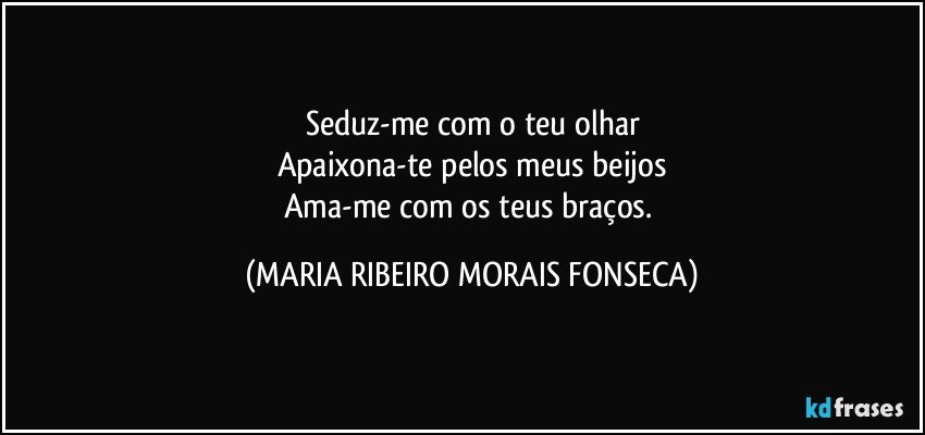 Seduz-me com o teu olhar
Apaixona-te pelos meus beijos
Ama-me com os teus braços. (MARIA RIBEIRO MORAIS FONSECA)