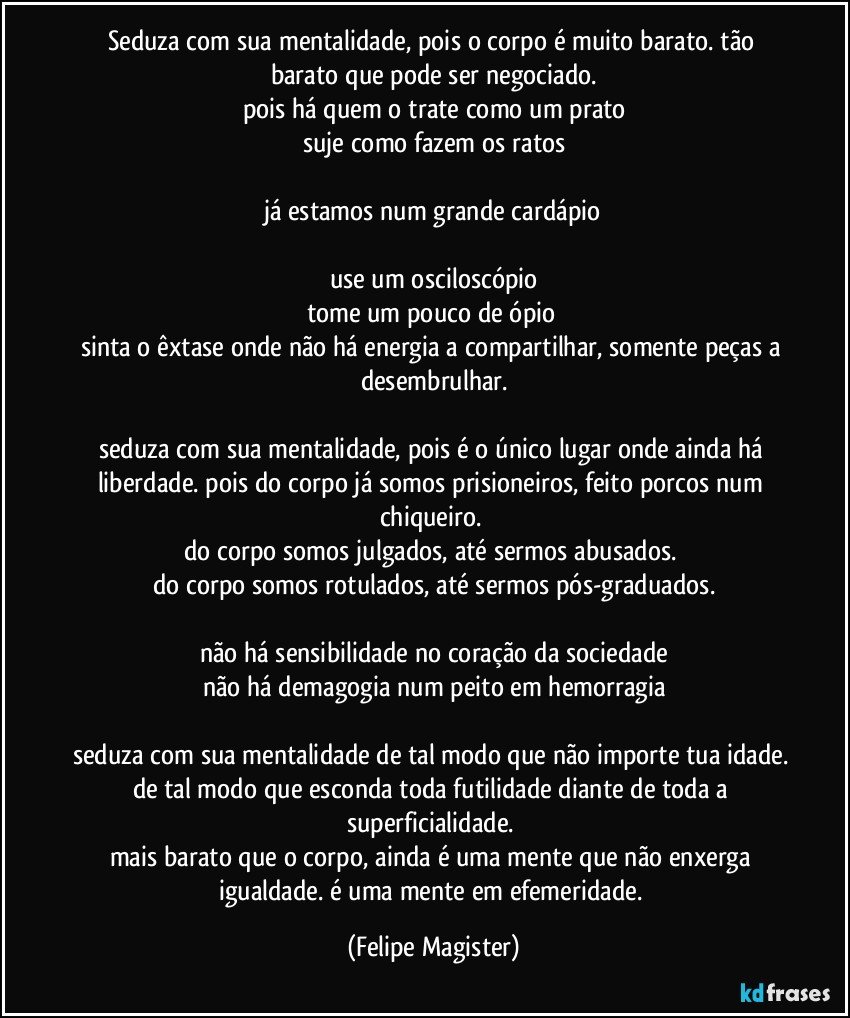 seduza com sua mentalidade, pois o corpo é muito barato. tão barato que pode ser negociado.
pois há quem o trate como um prato
suje como fazem os ratos

já estamos num grande cardápio

use um osciloscópio
tome um pouco de ópio 
sinta o êxtase onde não há energia a compartilhar, somente peças a desembrulhar.

seduza com sua mentalidade, pois é o único lugar onde ainda há liberdade. pois do corpo já somos prisioneiros, feito porcos num chiqueiro. 
do corpo somos julgados, até sermos abusados. 
do corpo somos rotulados, até sermos pós-graduados.

não há sensibilidade no coração da sociedade
não há demagogia num peito em hemorragia

seduza com sua mentalidade de tal modo que não importe tua idade. de tal modo que esconda toda futilidade diante de toda a superficialidade. 
mais barato que o corpo, ainda é uma mente que não enxerga igualdade. é uma mente em efemeridade. (Felipe Magister)