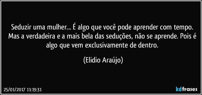 Seduzir uma mulher... É algo que você pode aprender com tempo. Mas a verdadeira e a mais bela das seduções, não se aprende. Pois é algo que vem exclusivamente de dentro. (Elidio Araújo)