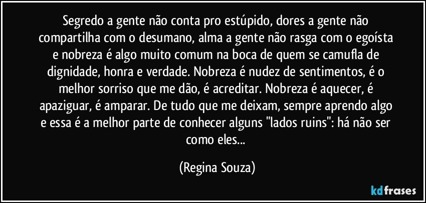 Segredo a gente não conta pro estúpido, dores a gente não compartilha com o desumano, alma a gente não rasga com o egoísta e nobreza é algo muito comum na boca de quem se camufla de dignidade, honra e verdade. Nobreza é nudez de sentimentos, é o melhor sorriso que me dão, é acreditar. Nobreza é aquecer, é apaziguar, é amparar. De tudo que me deixam, sempre aprendo algo e essa é a melhor parte de conhecer alguns "lados ruins": há não ser como eles... (Regina Souza)