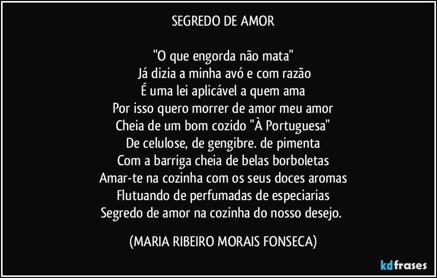 SEGREDO DE AMOR

"O que engorda não mata"
 Já dizia a minha avó e com razão
É uma lei aplicável a quem ama
Por isso quero morrer de amor meu amor
Cheia de um bom cozido "À Portuguesa"
De celulose, de gengibre. de pimenta
Com a barriga cheia de belas borboletas
Amar-te na cozinha com os seus doces aromas
Flutuando de perfumadas de especiarias
Segredo de amor na cozinha do nosso desejo. (MARIA RIBEIRO MORAIS FONSECA)