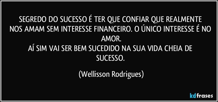 SEGREDO   DO   SUCESSO  É TER QUE  CONFIAR QUE  REALMENTE NOS AMAM SEM  INTERESSE  FINANCEIRO. O ÚNICO  INTERESSE É NO AMOR.
AÍ  SIM  VAI SER BEM SUCEDIDO  NA SUA   VIDA CHEIA  DE  SUCESSO. (Wellisson Rodrigues)