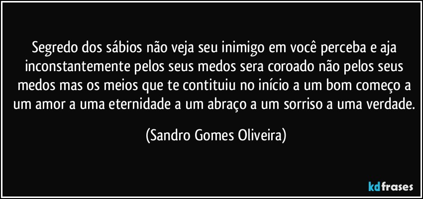 Segredo dos sábios não veja seu inimigo em você perceba e aja inconstantemente pelos seus medos sera coroado não pelos seus medos mas os meios que te contituiu no início a um bom começo a um amor a uma eternidade a um abraço a um sorriso a uma verdade. (Sandro Gomes Oliveira)