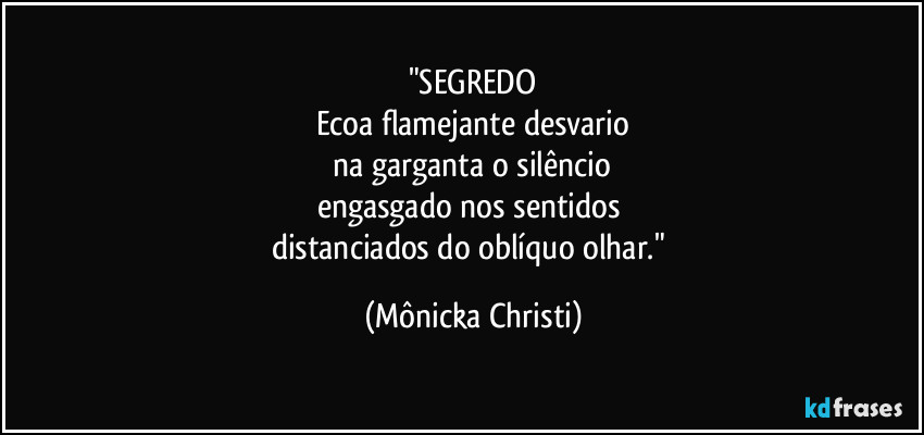 "SEGREDO
Ecoa flamejante desvario
 na garganta o silêncio 
engasgado nos sentidos 
distanciados do oblíquo olhar." (Mônicka Christi)