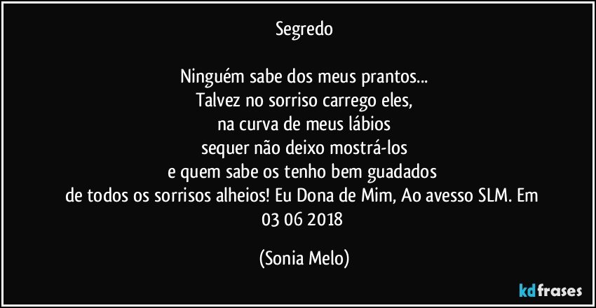 Segredo

Ninguém sabe dos meus prantos...
Talvez no sorriso carrego eles,
na curva de meus lábios
sequer não deixo mostrá-los
e quem sabe os tenho bem guadados 
de todos os sorrisos alheios! Eu Dona de Mim, Ao avesso SLM. Em 03/06/2018 (Sonia Melo)