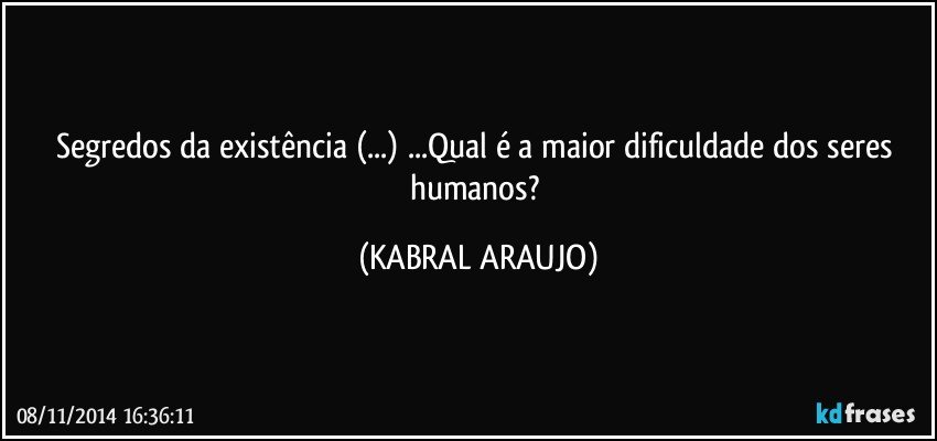 Segredos da existência (...) ...Qual é a maior dificuldade dos seres humanos? (KABRAL ARAUJO)